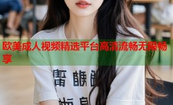 欧美成人视频精选平台高清流畅无限畅享