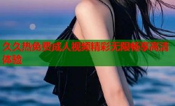 久久热免费成人视频精彩无限畅享高清体验