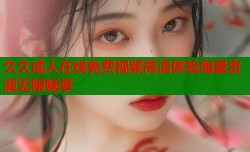 久久成人在线免费视频高清体验海量资源无限畅享