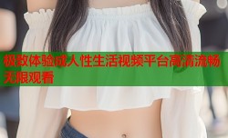 极致体验成人性生活视频平台高清流畅无限观看