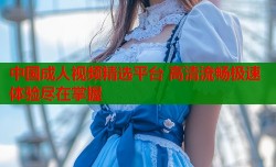 中国成人视频精选平台 高清流畅极速体验尽在掌握