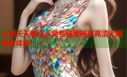 小明天天看成人免费视频畅享高清无限播放体验