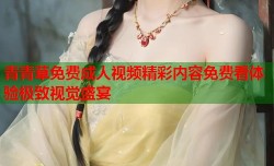 青青草免费成人视频精彩内容免费看体验极致视觉盛宴