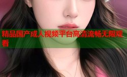 精品国产成人视频平台高清流畅无限观看