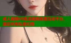 成人视频69高清视频直播互动平台，满足所有私密幻想