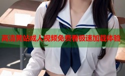 高清黄站成人视频免费看极速加载体验