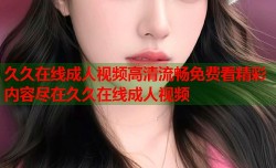 久久在线成人视频高清流畅免费看精彩内容尽在久久在线成人视频