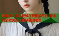 欧美成人手机视频在线播放平台 极速高清欧美成人视频随时观看
