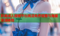 欧美成人视频平台高清免费观看与海量资源体验