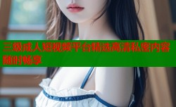三级成人短视频平台精选高清私密内容随时畅享