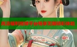 高清福利视频平台畅享无限精彩体验