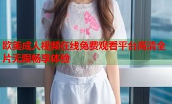 欧美成人视频在线免费观看平台高清全片无限畅享体验