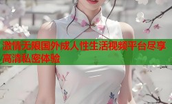 激情无限国外成人性生活视频平台尽享高清私密体验