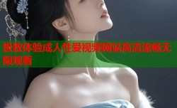 极致体验成人性爱视频网站高清流畅无限观看