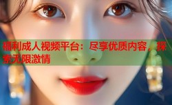 福利成人视频平台：尽享优质内容，探索无限激情