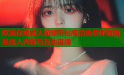 欧美在线成人视频平台高清免费体验海量成人内容与互动直播
