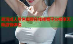 高清成人黄色视频在线观看平台畅享无限激情体验