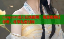 caoporn成人在线视频：海量视频任你看，尽享私密时刻