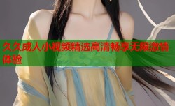 久久成人小视频精选高清畅享无限激情体验