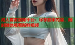 成人首发视频平台：尽享独家内容，随时随地观看新鲜视频