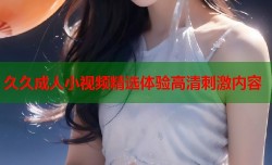 久久成人小视频精选体验高清刺激内容