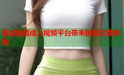 高清直播成人视频平台带来极致沉浸体验