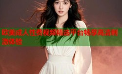 欧美成人性费视频精选平台畅享高清刺激体验