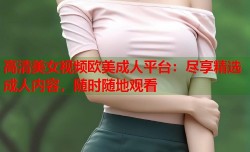 高清美女视频欧美成人平台：尽享精选成人内容，随时随地观看