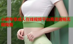 小明专享成人在线视频平台高清流畅无限观看