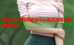 欧美成人性视频精选平台高清流畅无限观看体验