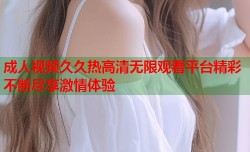 成人视频久久热高清无限观看平台精彩不断尽享激情体验