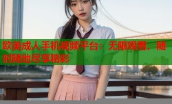 欧美成人手机视频平台：无限观看，随时随地尽享精彩