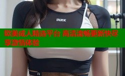 欧美成人精选平台 高清流畅更新快尽享激情体验