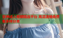 亚洲成人视频精选平台 高清流畅免费看多样分类