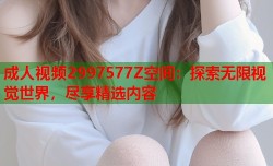 成人视频2997577Z空间：探索无限视觉世界，尽享精选内容