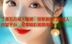 丁香五月成人视频：探索最热门的成人内容平台，尽享精彩视频体验