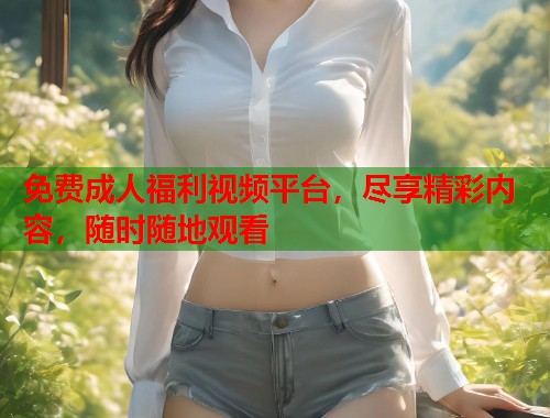 免费成人福利视频平台，尽享精彩内容，随时随地观看  第1张