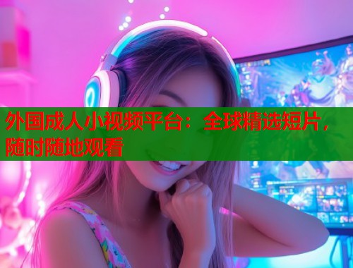 外国成人小视频平台：全球精选短片，随时随地观看  第1张