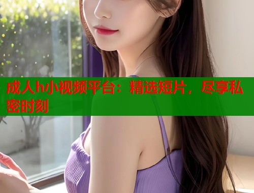 成人h小视频平台：精选短片，尽享私密时刻  第1张