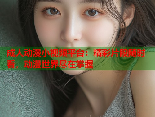 成人动漫小视频平台：精彩片段随时看，动漫世界尽在掌握  第1张