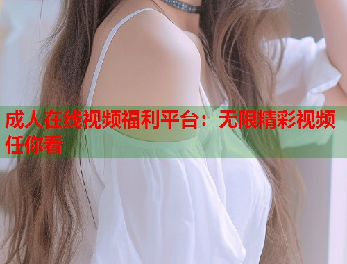 成人在线视频福利平台：无限精彩视频任你看  第1张