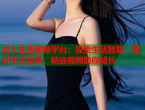 成人生活视频平台：探索生活智慧，提升生活品质，精选视频助你成长  第1张