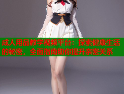 成人用品教学视频平台：探索健康生活的秘密，全面指南助你提升亲密关系  第1张