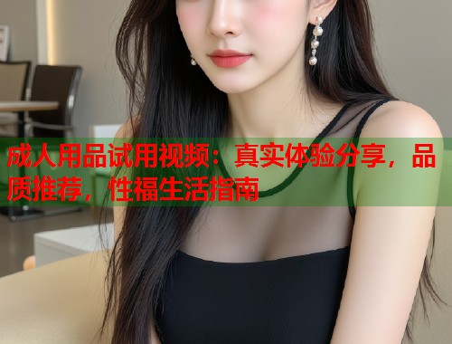 成人用品试用视频：真实体验分享，品质推荐，性福生活指南  第1张