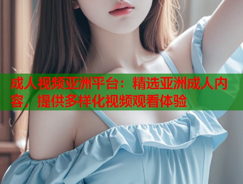 成人视频亚洲平台：精选亚洲成人内容，提供多样化视频观看体验  第1张