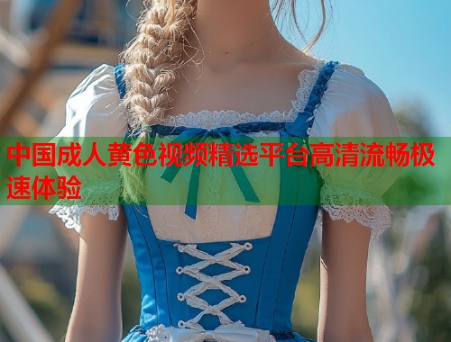 中国成人黄色视频精选平台高清流畅极速体验  第1张
