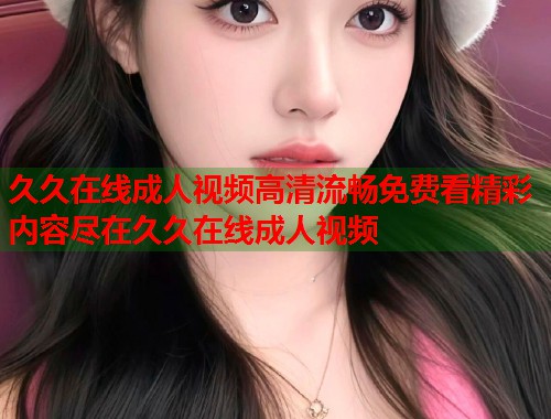 久久在线成人视频高清流畅免费看精彩内容尽在久久在线成人视频  第1张