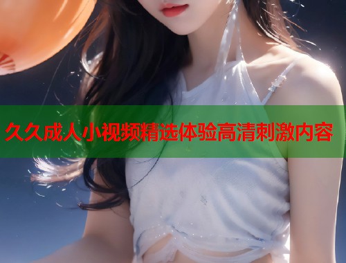 久久成人小视频精选体验高清刺激内容  第1张
