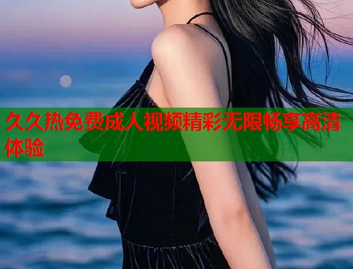久久热免费成人视频精彩无限畅享高清体验  第1张