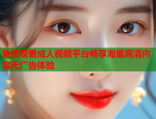 免费观看成人视频平台畅享海量高清内容无广告体验  第1张